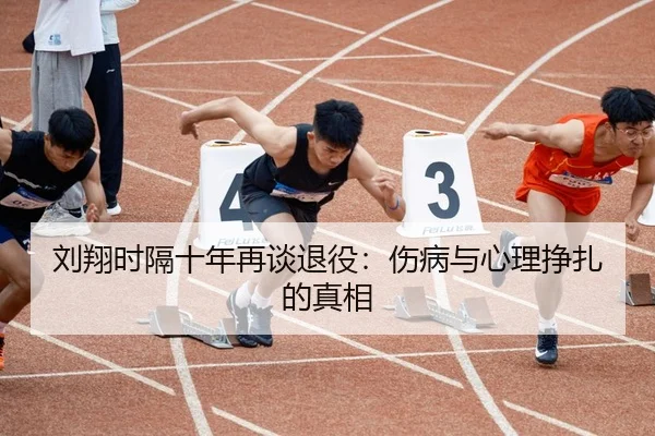 刘翔时隔十年再谈退役：伤病与心理挣扎的真相