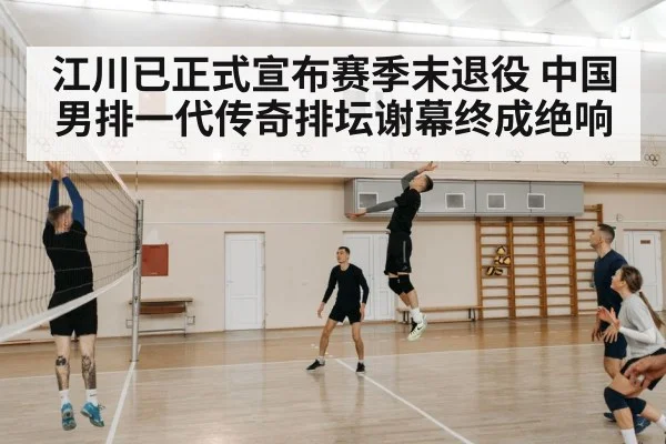 江川已正式宣布赛季末退役 中国男排一代传奇排坛谢幕终成绝响