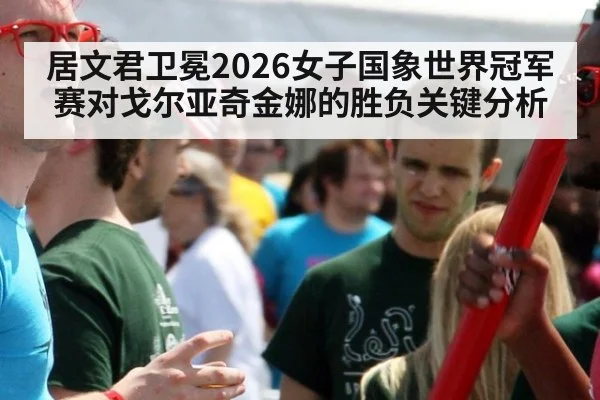 居文君卫冕2026女子国象世界冠军赛对戈尔亚奇金娜的胜负关键分析