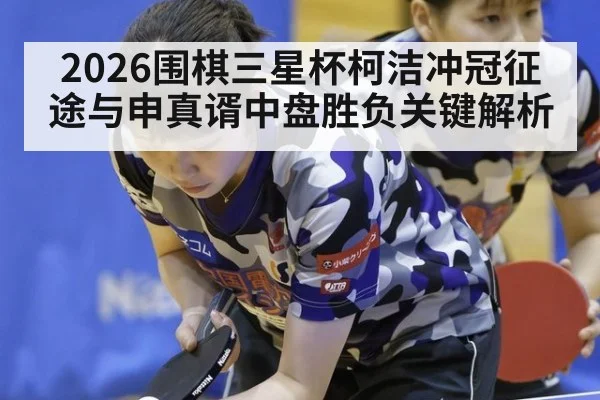 2026围棋三星杯柯洁冲冠征途与申真谞中盘胜负关键解析